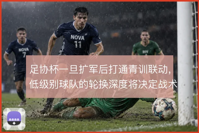 足协杯一旦扩军后打通青训联动，低级别球队的轮换深度将决定战术执行