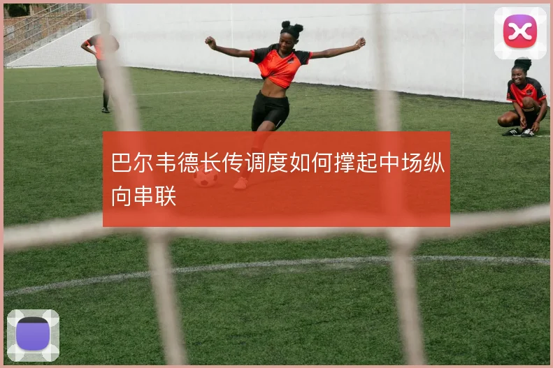巴尔韦德长传调度如何撑起中场纵向串联