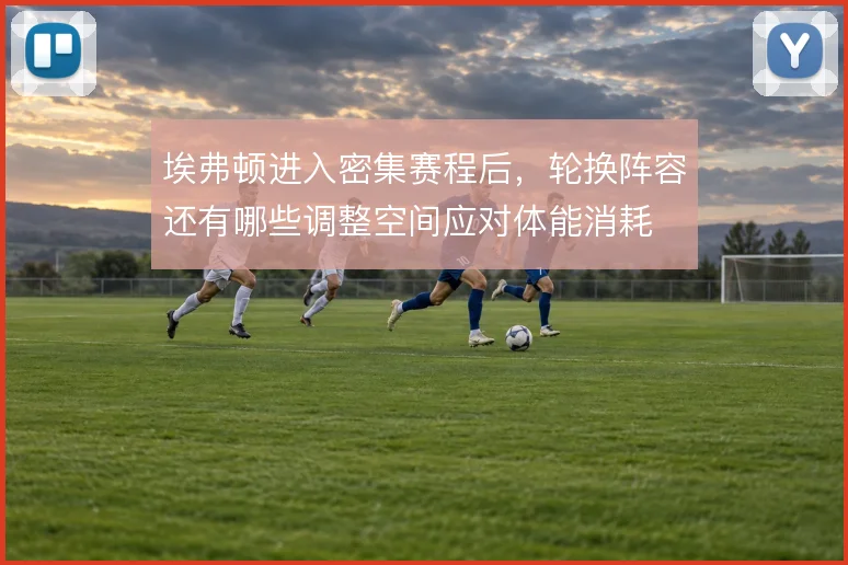 埃弗顿进入密集赛程后，轮换阵容还有哪些调整空间应对体能消耗