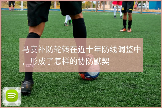 马赛补防轮转在近十年防线调整中，形成了怎样的协防默契