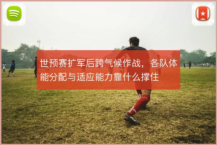 世预赛扩军后跨气候作战,各队体能分配与适应能力靠什么撑住