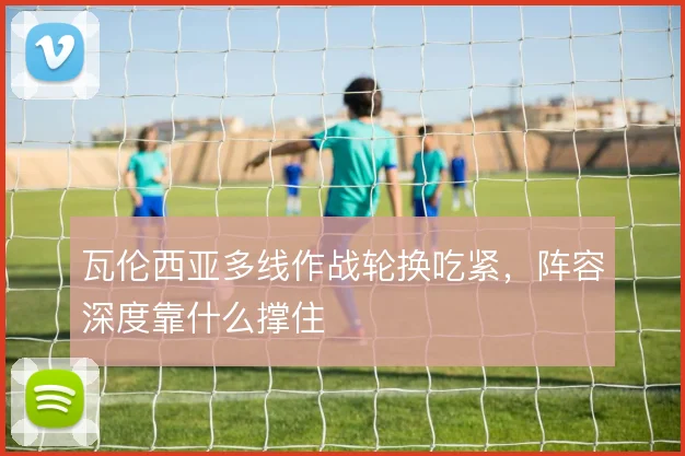 瓦伦西亚多线作战轮换吃紧，阵容深度靠什么撑住