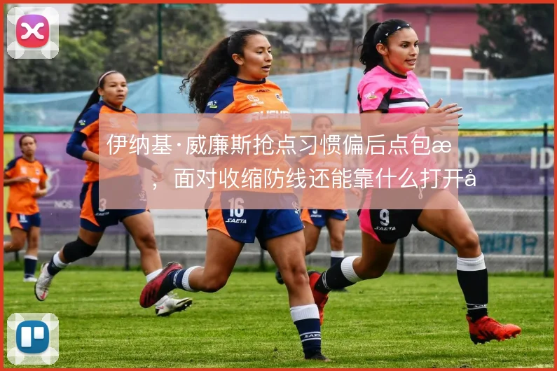 伊纳基·威廉斯抢点习惯偏后点包抄，面对收缩防线还能靠什么打开局面