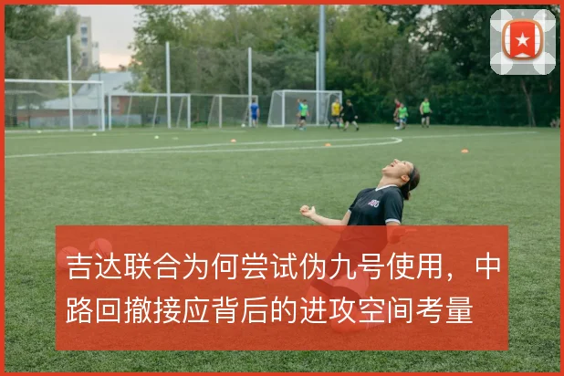 吉达联合为何尝试伪九号使用，中路回撤接应背后的进攻空间考量