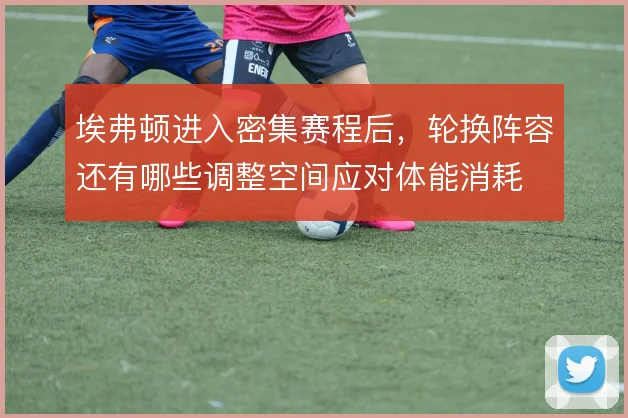 埃弗顿进入密集赛程后，轮换阵容还有哪些调整空间应对体能消耗