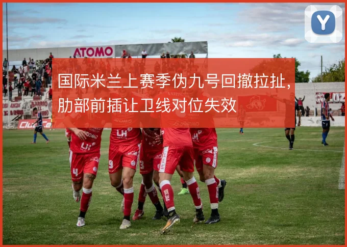 国际米兰上赛季伪九号回撤拉扯，肋部前插让卫线对位失效