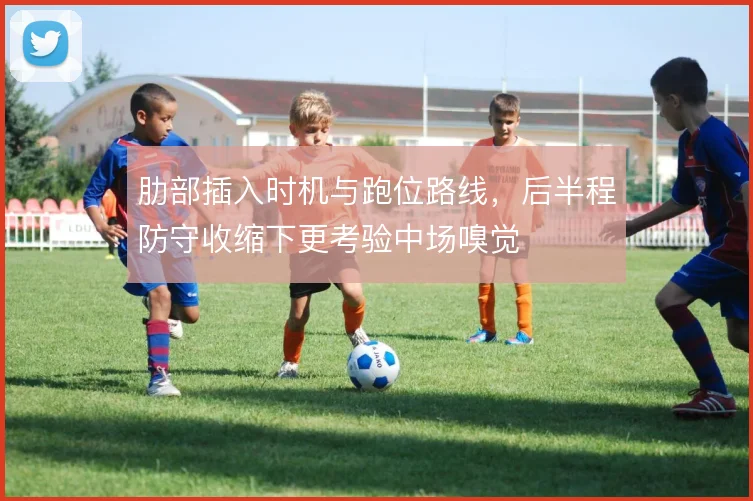 肋部插入时机与跑位路线,后半程防守收缩下更考验中场嗅觉