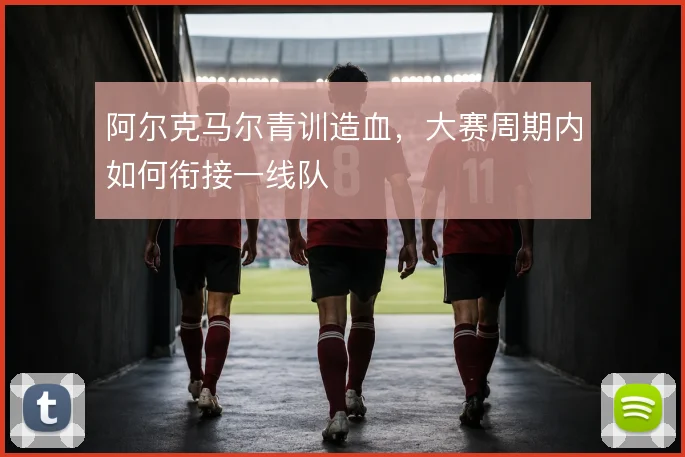 阿尔克马尔青训造血，大赛周期内如何衔接一线队