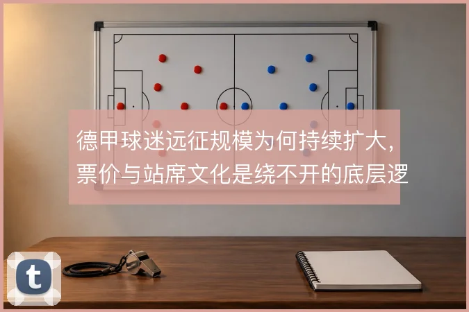 德甲球迷远征规模为何持续扩大,票价与站席文化是绕不开的底层逻辑