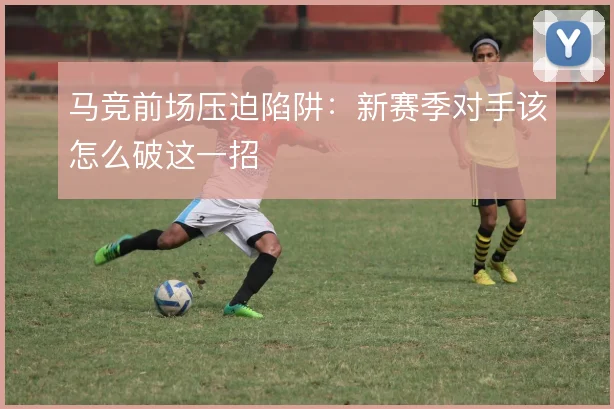 马竞前场压迫陷阱：新赛季对手该怎么破这一招