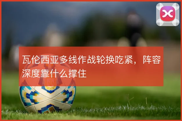 瓦伦西亚多线作战轮换吃紧,阵容深度靠什么撑住