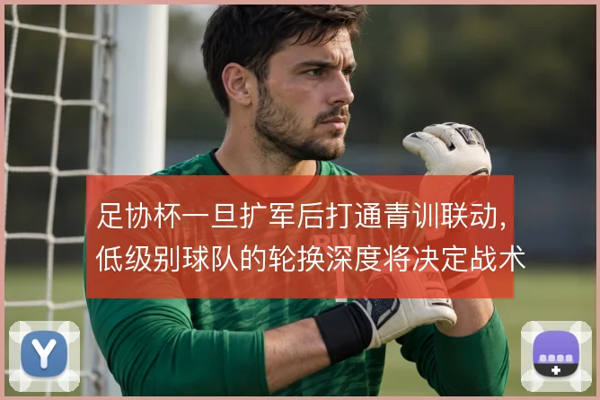 足协杯一旦扩军后打通青训联动，低级别球队的轮换深度将决定战术执行