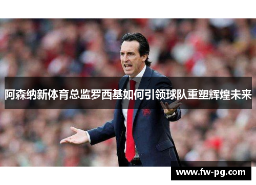 阿森纳新体育总监罗西基如何引领球队重塑辉煌未来