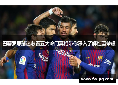 巴塞罗那球迷必看五大冷门真相带你深入了解红蓝荣耀