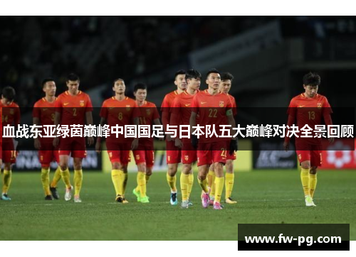 血战东亚绿茵巅峰中国国足与日本队五大巅峰对决全景回顾