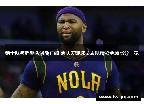 骑士队与鹈鹕队激战正酣 两队关键球员表现精彩全场比分一览 骑士队与鹈鹕队激战正酣 两队关键球员表现精彩全场比分一览