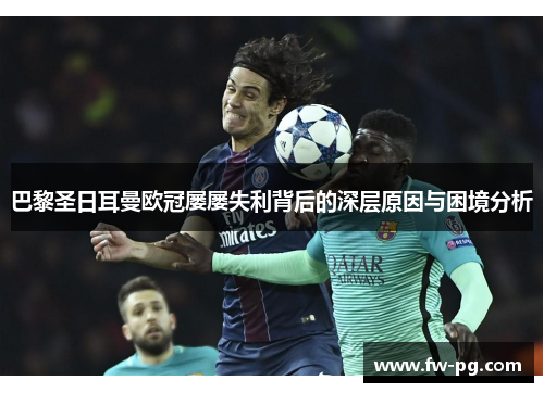 巴黎圣日耳曼欧冠屡屡失利背后的深层原因与困境分析 巴黎圣日耳曼欧冠屡屡失利背后的深层原因与困境分析