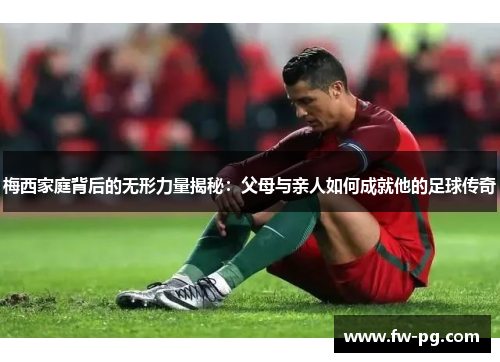 梅西家庭背后的无形力量揭秘：父母与亲人如何成就他的足球传奇