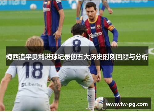 梅西追平贝利进球纪录的五大历史时刻回顾与分析
