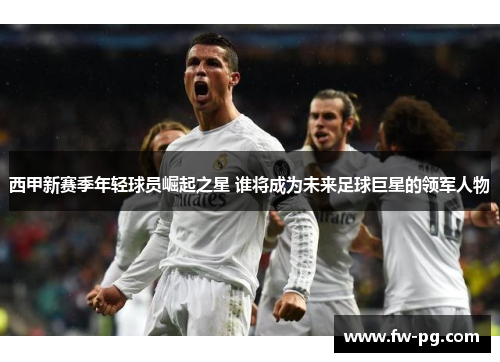 西甲新赛季年轻球员崛起之星 谁将成为未来足球巨星的领军人物