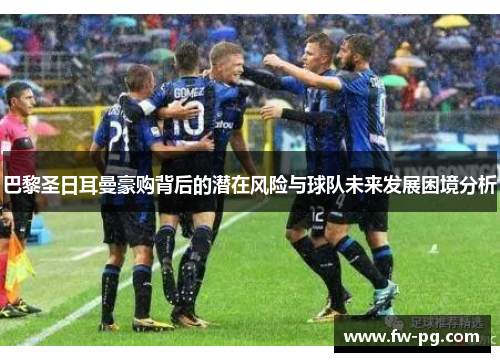 巴黎圣日耳曼豪购背后的潜在风险与球队未来发展困境分析 巴黎圣日耳曼豪购背后的潜在风险与球队未来发展困境分析
