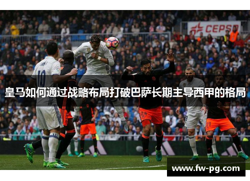 皇马如何通过战略布局打破巴萨长期主导西甲的格局