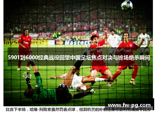 5901到6000经典战役回望中国足坛焦点对决与终场绝杀瞬间
