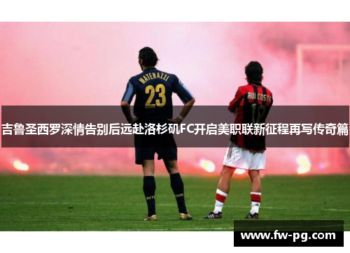 吉鲁圣西罗深情告别后远赴洛杉矶FC开启美职联新征程再写传奇篇