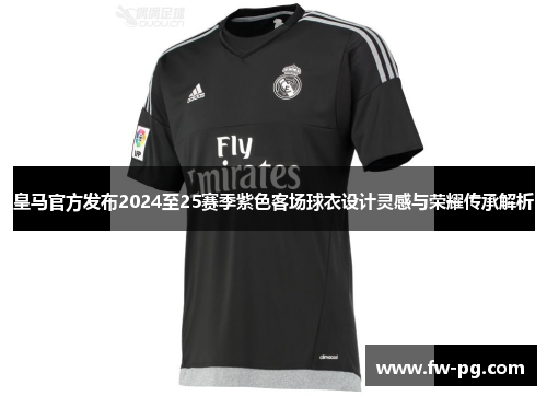 皇马官方发布2024至25赛季紫色客场球衣设计灵感与荣耀传承解析