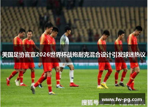 美国足协官宣2026世界杯战袍耐克混合设计引发球迷热议